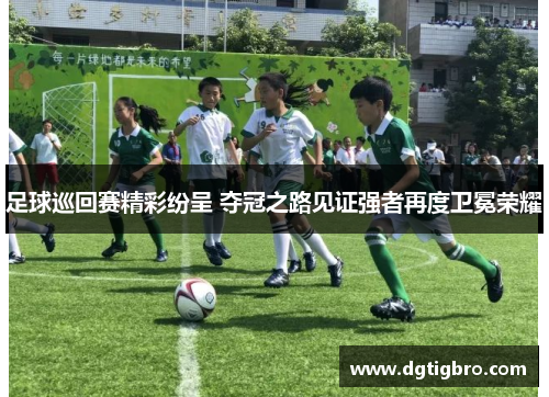 足球巡回赛精彩纷呈 夺冠之路见证强者再度卫冕荣耀