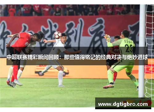 中超联赛精彩瞬间回顾：那些值得铭记的经典对决与绝妙进球